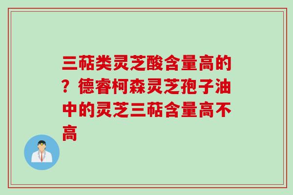 三萜类灵芝酸含量高的？德睿柯森灵芝孢子油中的灵芝三萜含量高不高