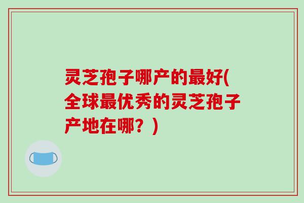 灵芝孢子哪产的最好(全球最优秀的灵芝孢子产地在哪？)