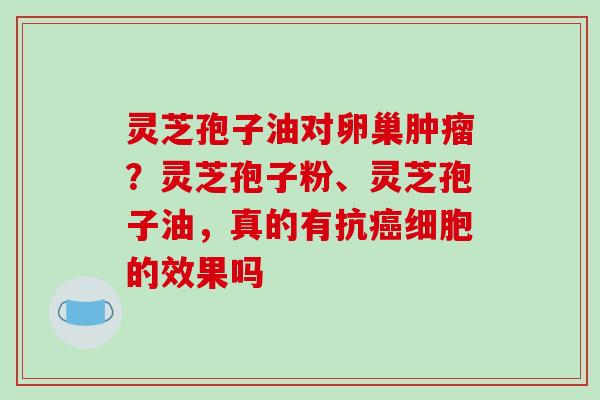 灵芝孢子油对卵巢肿瘤？灵芝孢子粉、灵芝孢子油，真的有抗癌细胞的效果吗