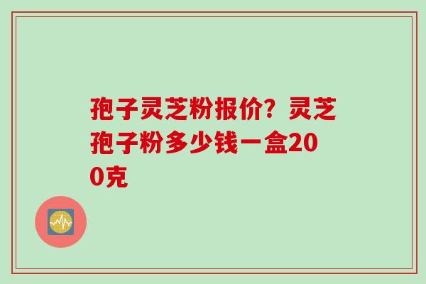 孢子灵芝粉报价？灵芝孢子粉多少钱一盒200克