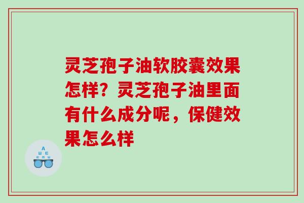 灵芝孢子油软胶囊效果怎样？灵芝孢子油里面有什么成分呢，保健效果怎么样