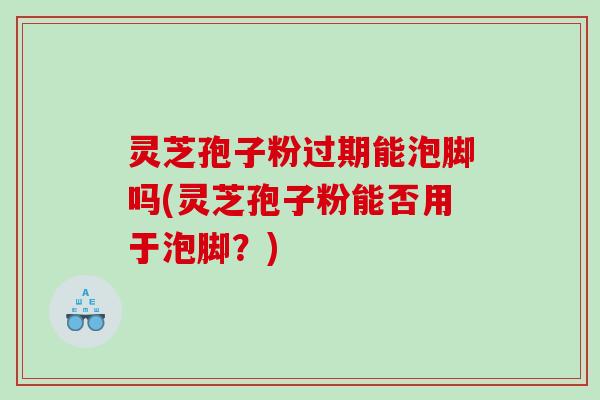灵芝孢子粉过期能泡脚吗(灵芝孢子粉能否用于泡脚？)