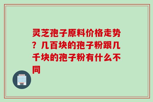 灵芝孢子原料价格走势？几百块的孢子粉跟几千块的孢子粉有什么不同
