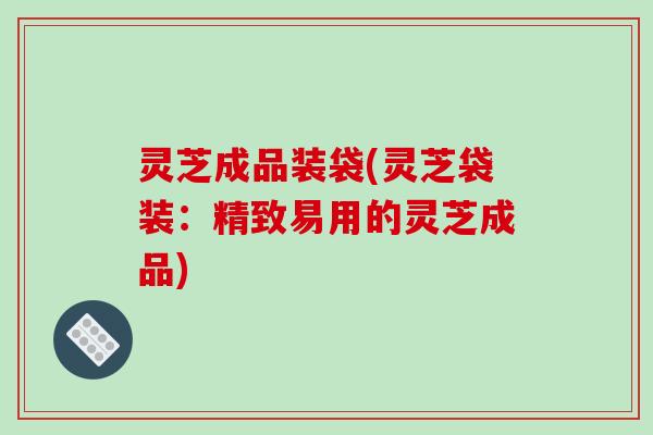 灵芝成品装袋(灵芝袋装：精致易用的灵芝成品)