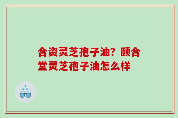 合资灵芝孢子油？颐合堂灵芝孢子油怎么样