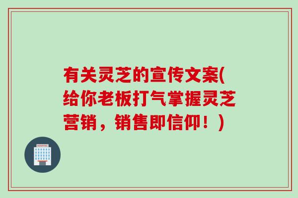 有关灵芝的宣传文案(给你老板打气掌握灵芝营销，销售即信仰！)