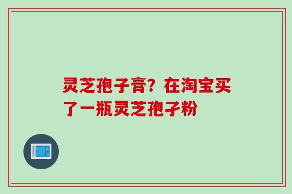 灵芝孢子膏？在淘宝买了一瓶灵芝孢孑粉