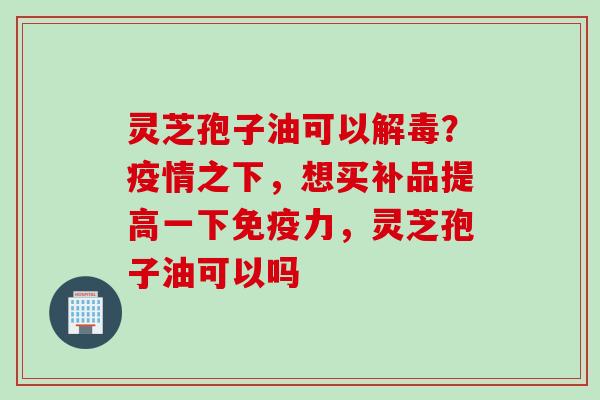 灵芝孢子油可以解毒？疫情之下，想买补品提高一下免疫力，灵芝孢子油可以吗