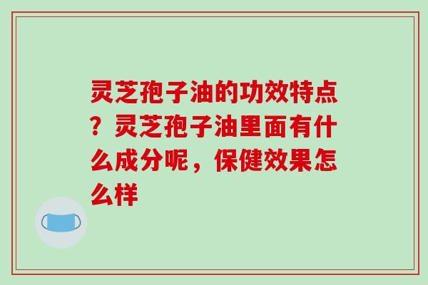 灵芝孢子油的功效特点？灵芝孢子油里面有什么成分呢，保健效果怎么样