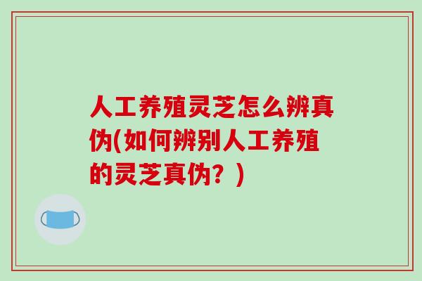 人工养殖灵芝怎么辨真伪(如何辨别人工养殖的灵芝真伪？)