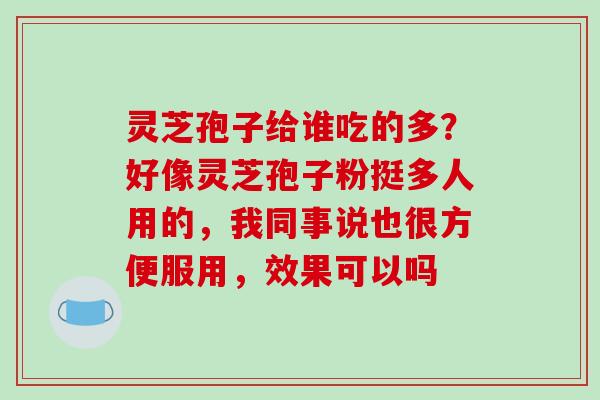 灵芝孢子给谁吃的多?好像灵芝孢子粉挺多人用的,我同事说也很方便服用,效果可以吗 灵芝孢子给谁吃的多?好像灵芝孢子粉挺多人用的,我同事说也很方便服用,效果可以吗