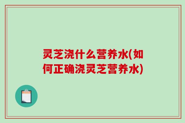 灵芝浇什么营养水(如何正确浇灵芝营养水)