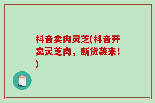抖音卖肉灵芝(抖音开卖灵芝肉,断货袭来!) 抖音卖肉灵芝(抖音开卖灵芝肉,断货袭来!)