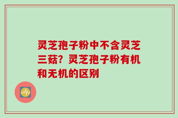 灵芝孢子粉中不含灵芝三菇？灵芝孢子粉有机和无机的区别