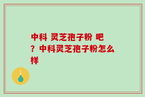 中科 灵芝孢子粉 吧？中科灵芝孢子粉怎么样