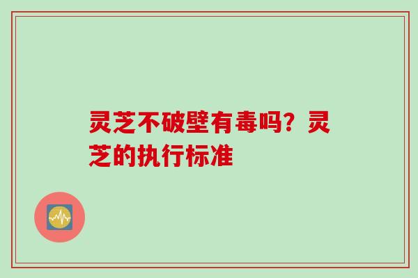 灵芝不破壁有毒吗？灵芝的执行标准
