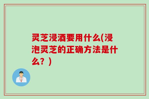 灵芝浸酒要用什么(浸泡灵芝的正确方法是什么？)