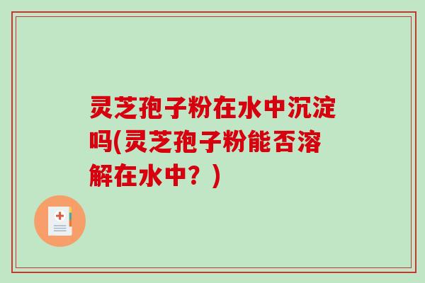 灵芝孢子粉在水中沉淀吗(灵芝孢子粉能否溶解在水中？)