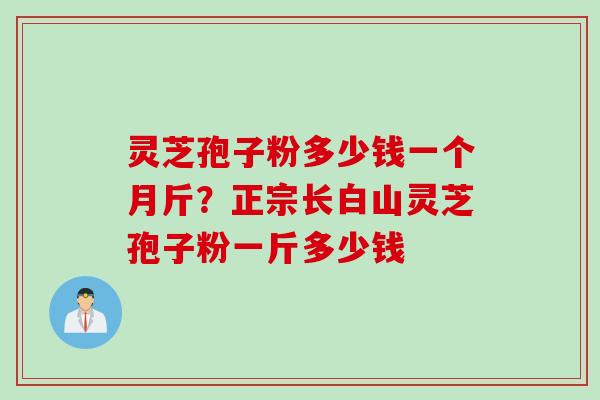 灵芝孢子粉多少钱一个月斤？正宗长白山灵芝孢子粉一斤多少钱