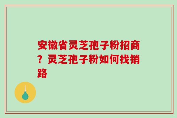 安徽省灵芝孢子粉招商？灵芝孢子粉如何找销路