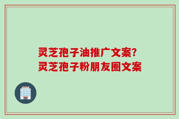 灵芝孢子油推广文案？灵芝孢子粉朋友圈文案