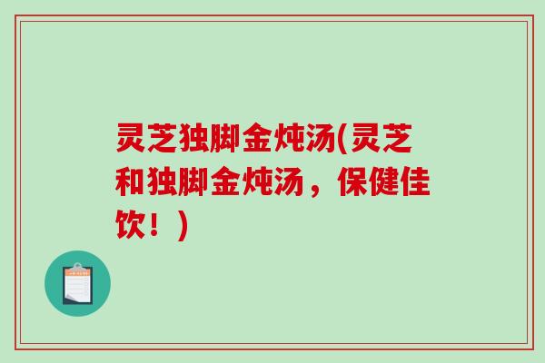 灵芝独脚金炖汤(灵芝和独脚金炖汤，保健佳饮！)