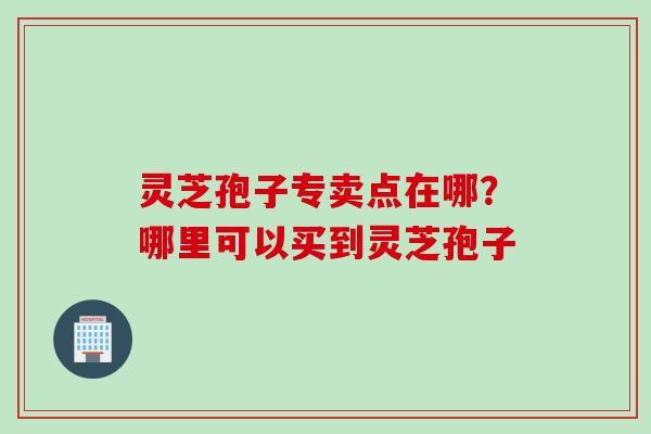 灵芝孢子专卖点在哪？哪里可以买到灵芝孢子