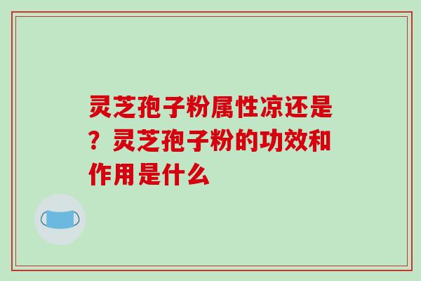 灵芝孢子粉属性凉还是？灵芝孢子粉的功效和作用是什么
