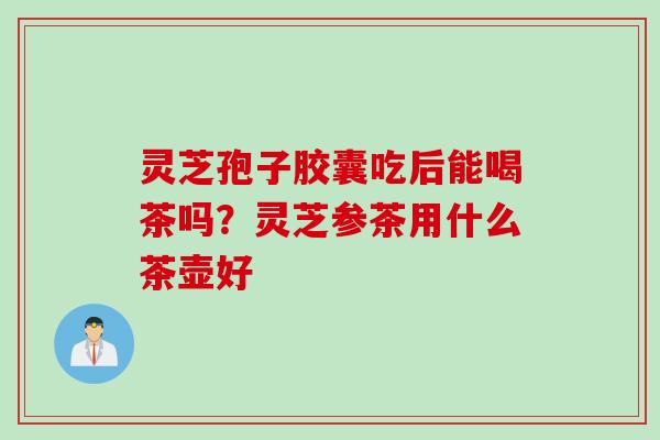 灵芝孢子胶囊吃后能喝茶吗？灵芝参茶用什么茶壶好