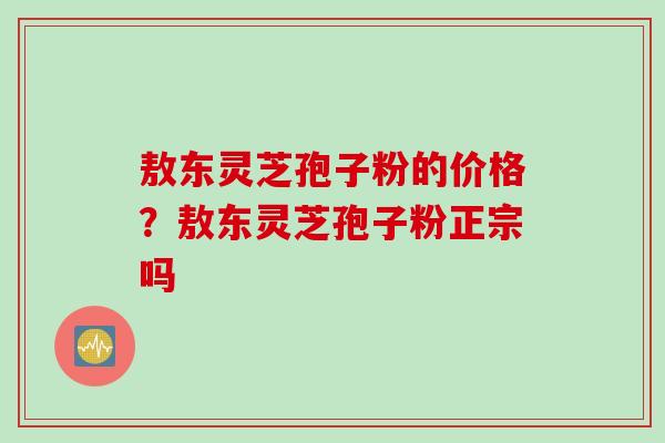 敖东灵芝孢子粉的价格？敖东灵芝孢子粉正宗吗