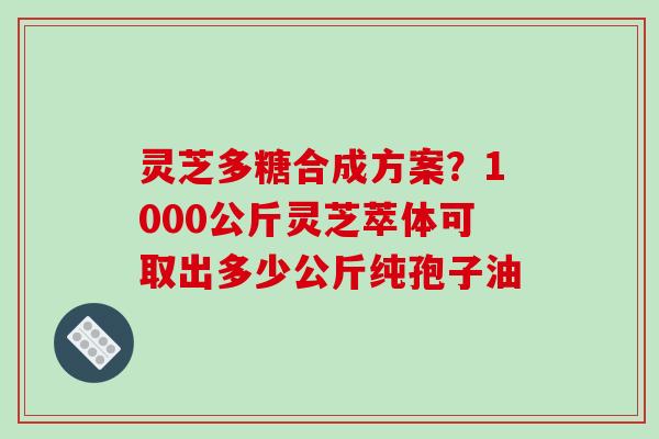 灵芝多糖合成方案？1000公斤灵芝萃体可取出多少公斤纯孢子油