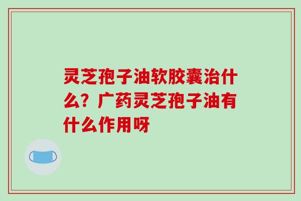 灵芝孢子油软胶囊治什么？广药灵芝孢子油有什么作用呀