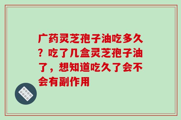 广药灵芝孢子油吃多久？吃了几盒灵芝孢子油了，想知道吃久了会不会有副作用
