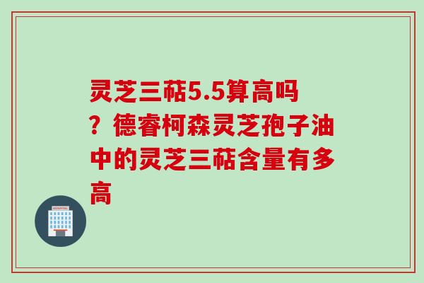 灵芝三萜5.5算高吗？德睿柯森灵芝孢子油中的灵芝三萜含量有多高