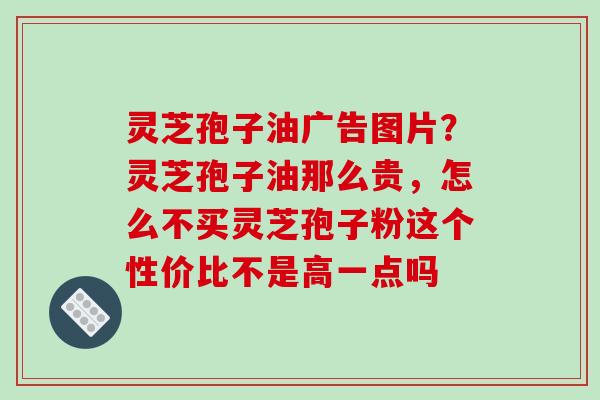 灵芝孢子油广告图片？灵芝孢子油那么贵，怎么不买灵芝孢子粉这个性价比不是高一点吗