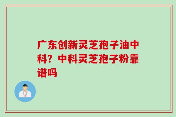 广东创新灵芝孢子油中科？中科灵芝孢子粉靠谱吗