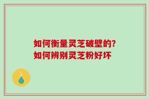 如何衡量灵芝破壁的?如何辨别灵芝粉好坏 如何衡量灵芝破壁的?如何辨别灵芝粉好坏