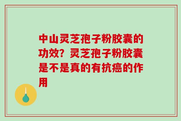 中山灵芝孢子粉胶囊的功效？灵芝孢子粉胶囊是不是真的有抗的作用