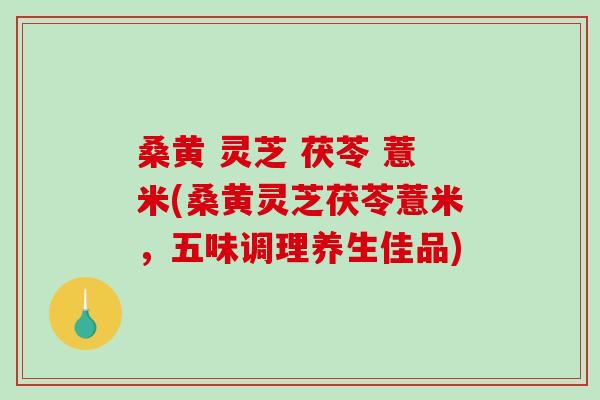桑黄 灵芝 茯苓 薏米(桑黄灵芝茯苓薏米，五味调理养生佳品)