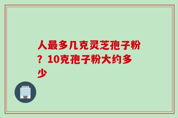 人最多几克灵芝孢子粉？10克孢子粉大约多少