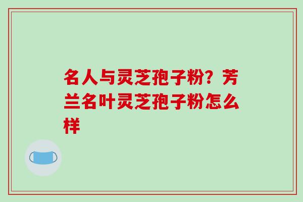 名人与灵芝孢子粉？芳兰名叶灵芝孢子粉怎么样