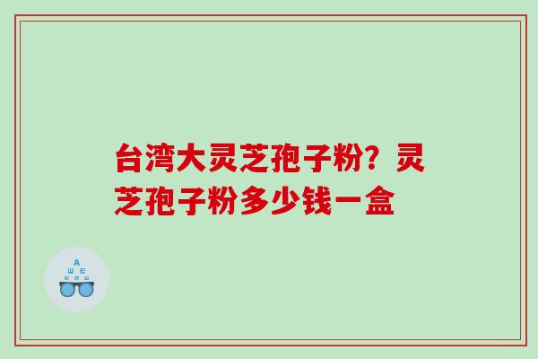 台湾大灵芝孢子粉?灵芝孢子粉多少钱一盒 台湾大灵芝孢子粉?灵芝孢子粉多少钱一盒