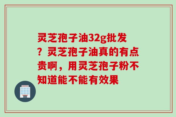 灵芝孢子油32g批发？灵芝孢子油真的有点贵啊，用灵芝孢子粉不知道能不能有效果