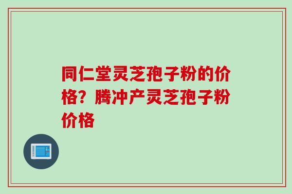 同仁堂灵芝孢子粉的价格？腾冲产灵芝孢子粉价格