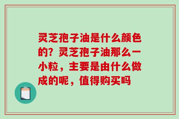 灵芝孢子油是什么颜色的？灵芝孢子油那么一小粒，主要是由什么做成的呢，值得购买吗