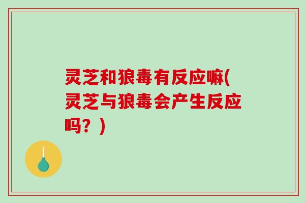 灵芝和狼毒有反应嘛(灵芝与狼毒会产生反应吗？)