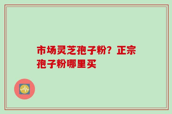 市场灵芝孢子粉？正宗孢子粉哪里买