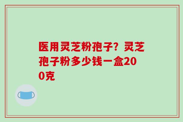 医用灵芝粉孢子？灵芝孢子粉多少钱一盒200克