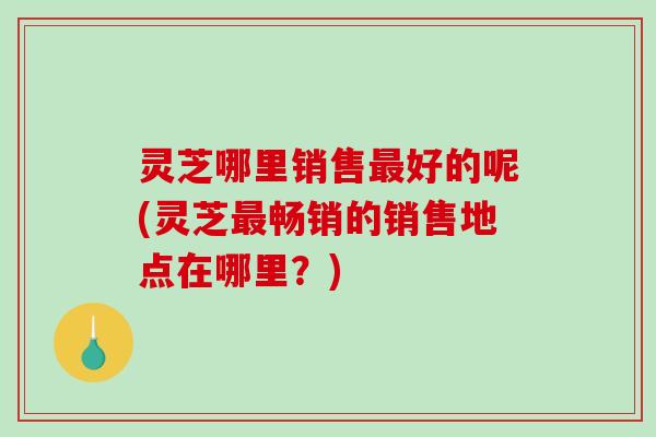 灵芝哪里销售最好的呢(灵芝最畅销的销售地点在哪里？)