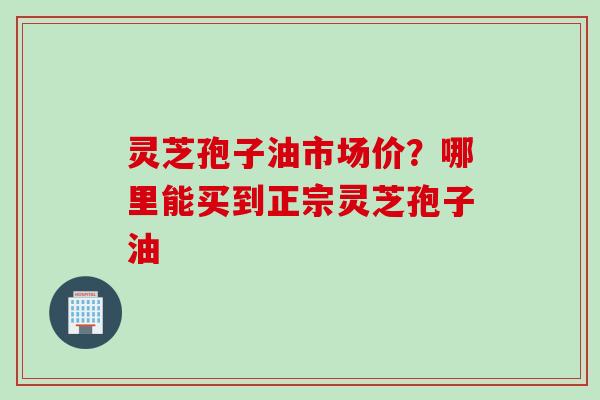 灵芝孢子油市场价？哪里能买到正宗灵芝孢子油